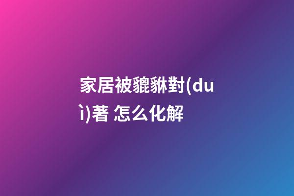 家居被貔貅對(duì)著 怎么化解